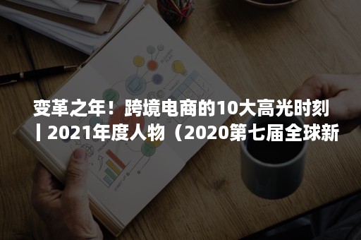 变革之年！跨境电商的10大高光时刻丨2021年度人物（2020第七届全球新电商大会）