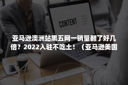 亚马逊澳洲站黑五网一销量翻了好几倍？2022入驻不吃土！（亚马逊美国站黑五2020）