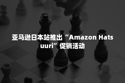 亚马逊日本站推出“Amazon Hatsuuri”促销活动