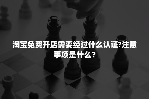 淘宝免费开店需要经过什么认证?注意事项是什么？