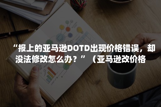 “报上的亚马逊DOTD出现价格错误，却没法修改怎么办？”（亚马逊改价格没反应）