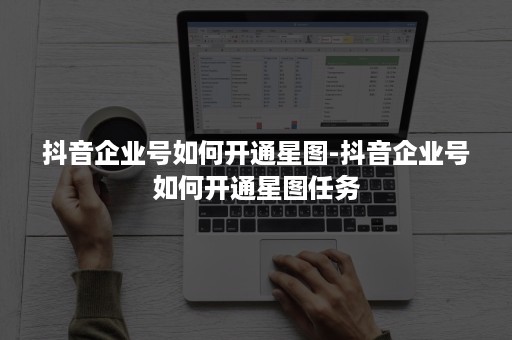 抖音企业号如何开通星图-抖音企业号如何开通星图任务