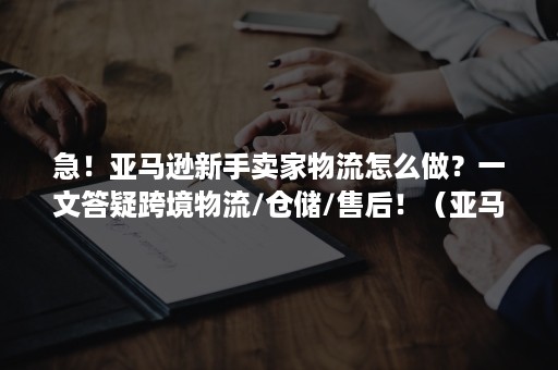 急！亚马逊新手卖家物流怎么做？一文答疑跨境物流/仓储/售后！（亚马逊仓库收货流程）