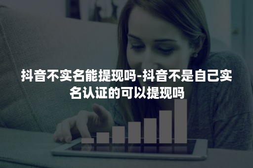 抖音不实名能提现吗-抖音不是自己实名认证的可以提现吗