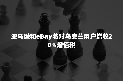 亚马逊和eBay将对乌克兰用户增收20%增值税