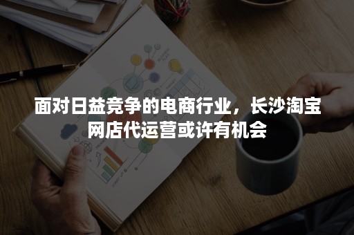 面对日益竞争的电商行业，长沙淘宝网店代运营或许有机会