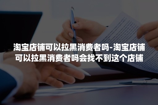 淘宝店铺可以拉黑消费者吗-淘宝店铺可以拉黑消费者吗会找不到这个店铺吗