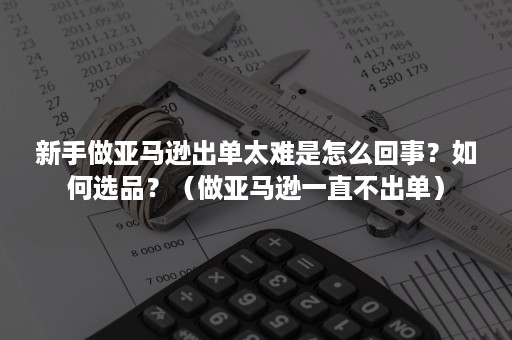 新手做亚马逊出单太难是怎么回事？如何选品？（做亚马逊一直不出单）