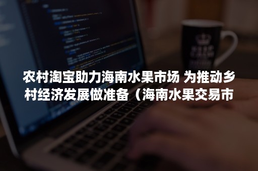 农村淘宝助力海南水果市场 为推动乡村经济发展做准备（海南水果交易市场）