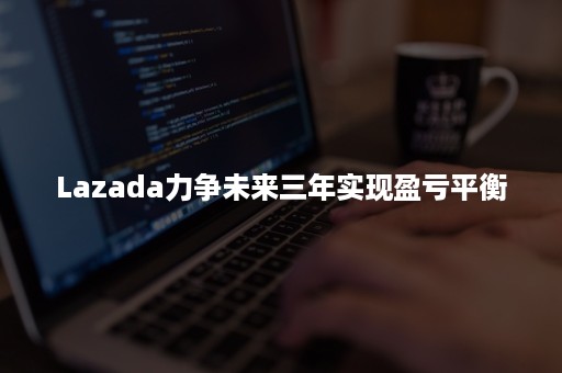 Lazada力争未来三年实现盈亏平衡