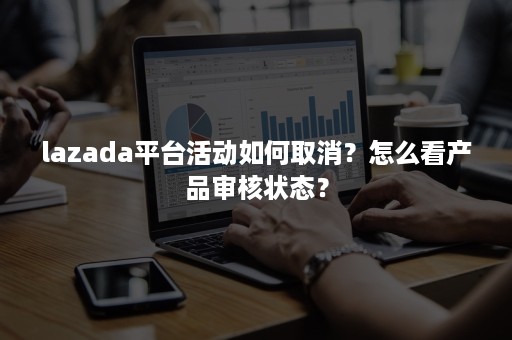 lazada平台活动如何取消？怎么看产品审核状态？