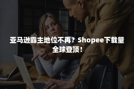 亚马逊霸主地位不再？Shopee下载量全球登顶！