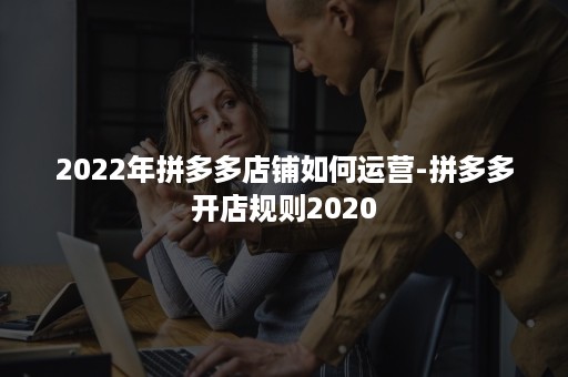 2022年拼多多店铺如何运营-拼多多开店规则2020