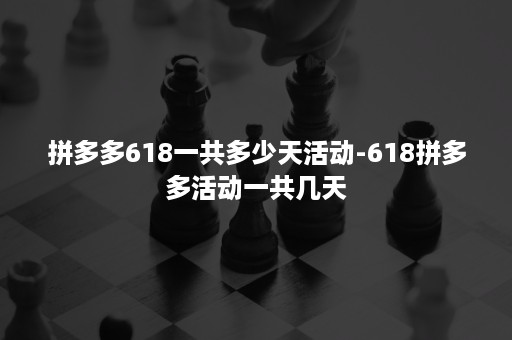 拼多多618一共多少天活动-618拼多多活动一共几天