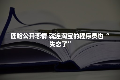 鹿晗公开恋情 就连淘宝的程序员也“失恋了”