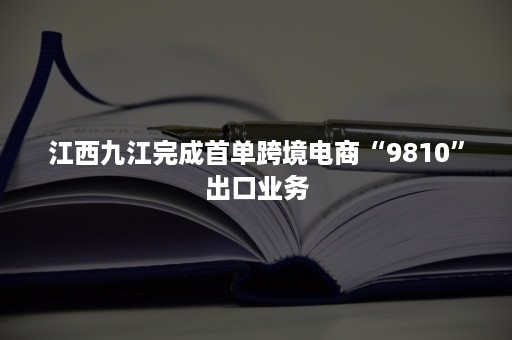 江西九江完成首单跨境电商“9810”出口业务