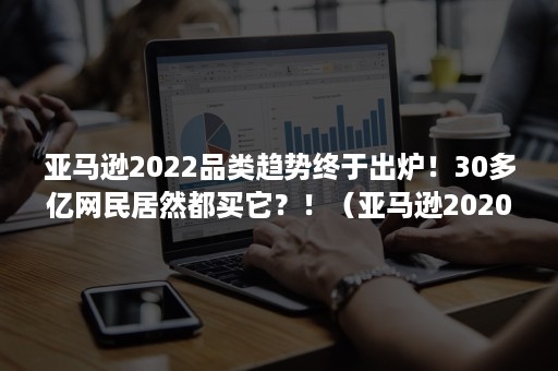 亚马逊2022品类趋势终于出炉！30多亿网民居然都买它？！（亚马逊2020年选品趋势）