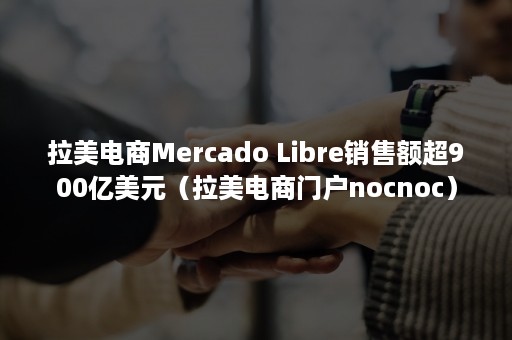 拉美电商Mercado Libre销售额超900亿美元（拉美电商门户nocnoc）