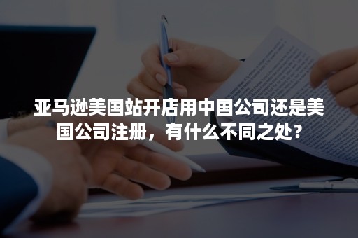 亚马逊美国站开店用中国公司还是美国公司注册，有什么不同之处？