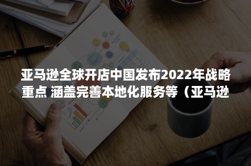 亚马逊全球开店中国发布2022年战略重点 涵盖完善本地化服务等（亚马逊全球开店计划对中国没有对卖家开放的站点）