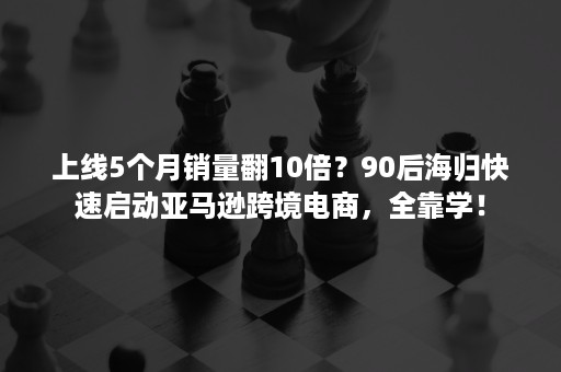 上线5个月销量翻10倍？90后海归快速启动亚马逊跨境电商，全靠学！