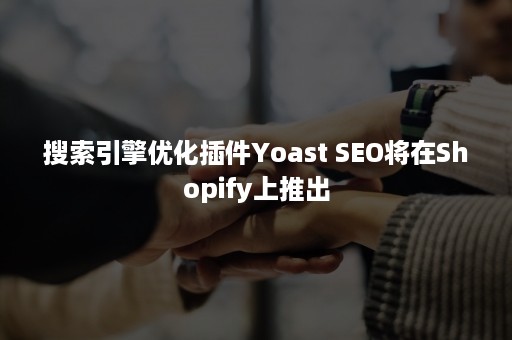 搜索引擎优化插件Yoast SEO将在Shopify上推出