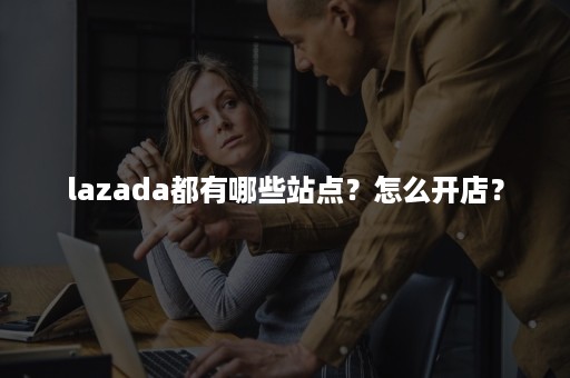 lazada都有哪些站点？怎么开店？