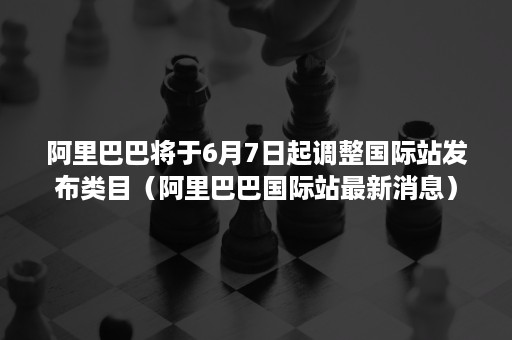 阿里巴巴将于6月7日起调整国际站发布类目（阿里巴巴国际站最新消息）