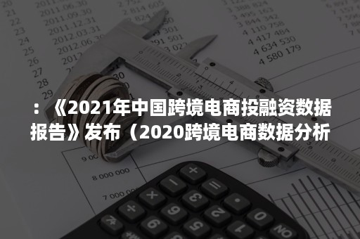 ：《2021年中国跨境电商投融资数据报告》发布（2020跨境电商数据分析报告）