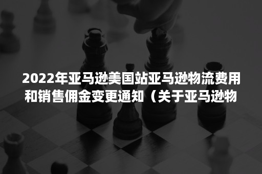 2022年亚马逊美国站亚马逊物流费用和销售佣金变更通知（关于亚马逊物流配送费用）