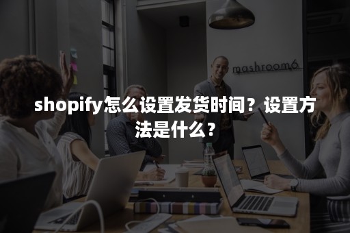 shopify怎么设置发货时间？设置方法是什么？