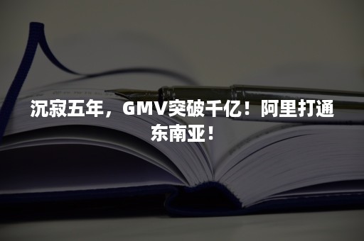 沉寂五年，GMV突破千亿！阿里打通东南亚！