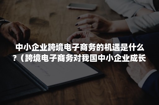 中小企业跨境电子商务的机遇是什么?（跨境电子商务对我国中小企业成长有哪些作用）