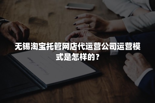 无锡淘宝托管网店代运营公司运营模式是怎样的？