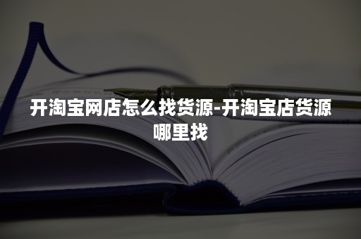 开淘宝网店怎么找货源-开淘宝店货源哪里找