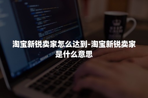 淘宝新锐卖家怎么达到-淘宝新锐卖家是什么意思