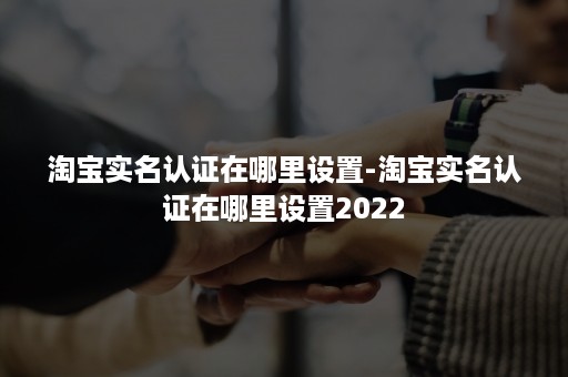 淘宝实名认证在哪里设置-淘宝实名认证在哪里设置2022