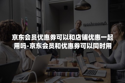 京东会员优惠券可以和店铺优惠一起用吗-京东会员和优惠券可以同时用