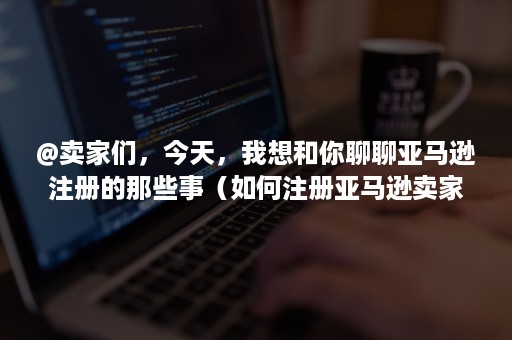 @卖家们，今天，我想和你聊聊亚马逊注册的那些事（如何注册亚马逊卖家账户）