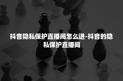 抖音隐私保护直播间怎么进-抖音的隐私保护直播间