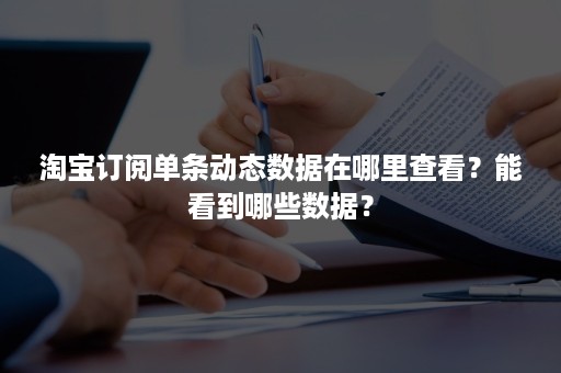 淘宝订阅单条动态数据在哪里查看？能看到哪些数据？