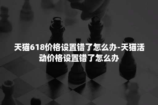 天猫618价格设置错了怎么办-天猫活动价格设置错了怎么办