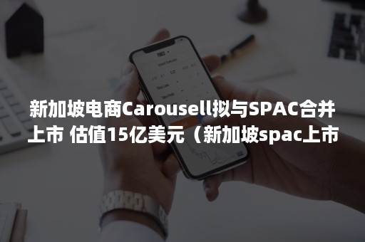 新加坡电商Carousell拟与SPAC合并上市 估值15亿美元（新加坡spac上市框架）