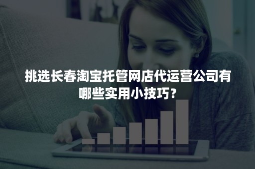 挑选长春淘宝托管网店代运营公司有哪些实用小技巧？