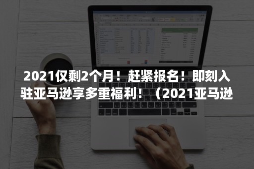 2021仅剩2个月！赶紧报名！即刻入驻亚马逊享多重福利！（2021亚马逊新增卖家）