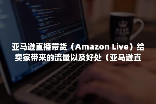 亚马逊直播带货（Amazon Live）给卖家带来的流量以及好处（亚马逊直播带货购买订单怎么查）