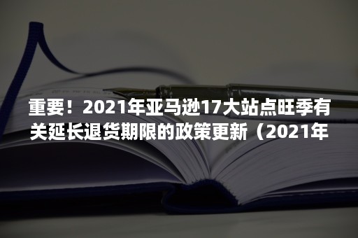 重要！2021年亚马逊17大站点旺季有关延长退货期限的政策更新（2021年亚马逊几月份停止招商）