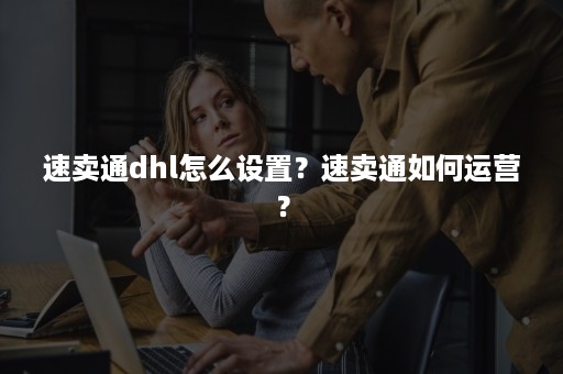 速卖通dhl怎么设置？速卖通如何运营？