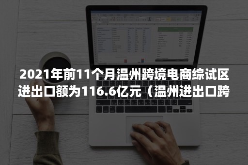 2021年前11个月温州跨境电商综试区进出口额为116.6亿元（温州进出口跨境电商交易规模）