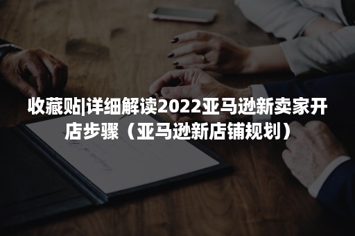 收藏贴|详细解读2022亚马逊新卖家开店步骤（亚马逊新店铺规划）